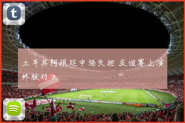 土耳其阿根廷中场失控 友谊赛上演终极对决