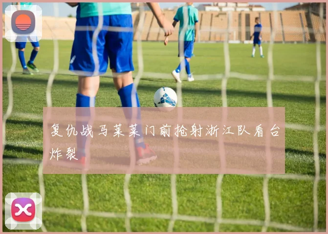 复仇战马莱莱门前抢射浙江队看台炸裂