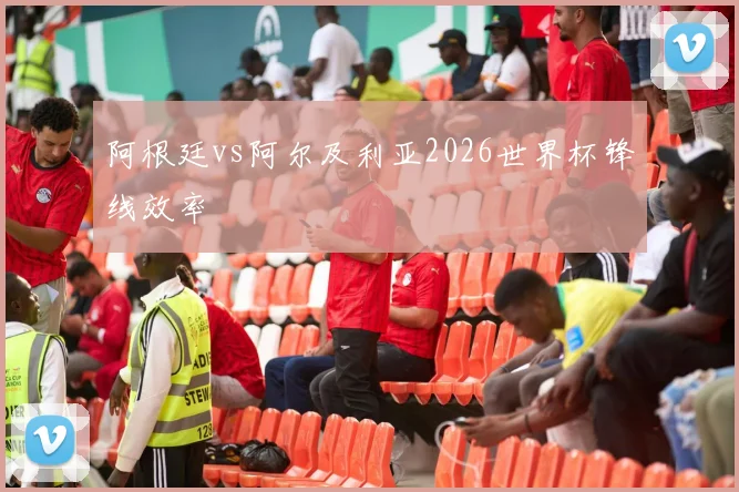 阿根廷vs阿尔及利亚2026世界杯锋线效率