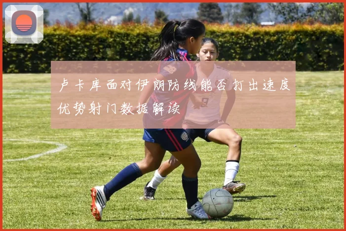 卢卡库面对伊朗防线能否打出速度优势射门数据解读
