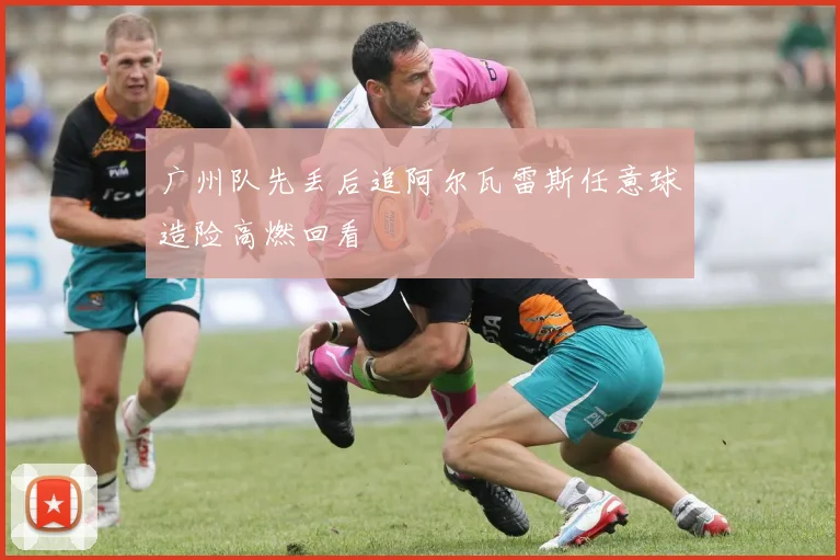 广州队先丢后追阿尔瓦雷斯任意球造险高燃回看