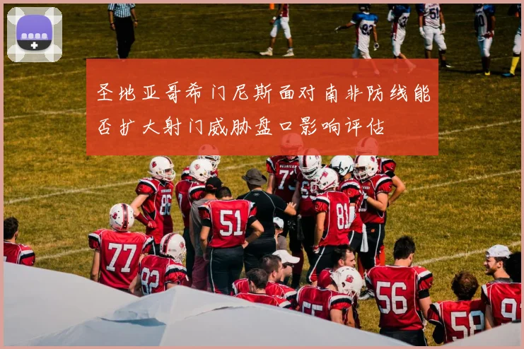 圣地亚哥希门尼斯面对南非防线能否扩大射门威胁盘口影响评估