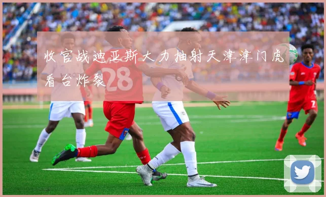 收官战迪亚斯大力抽射天津津门虎看台炸裂