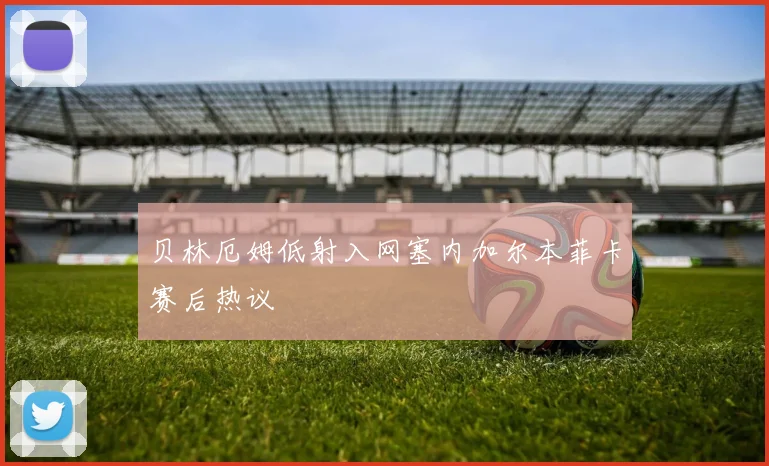贝林厄姆低射入网塞内加尔本菲卡赛后热议