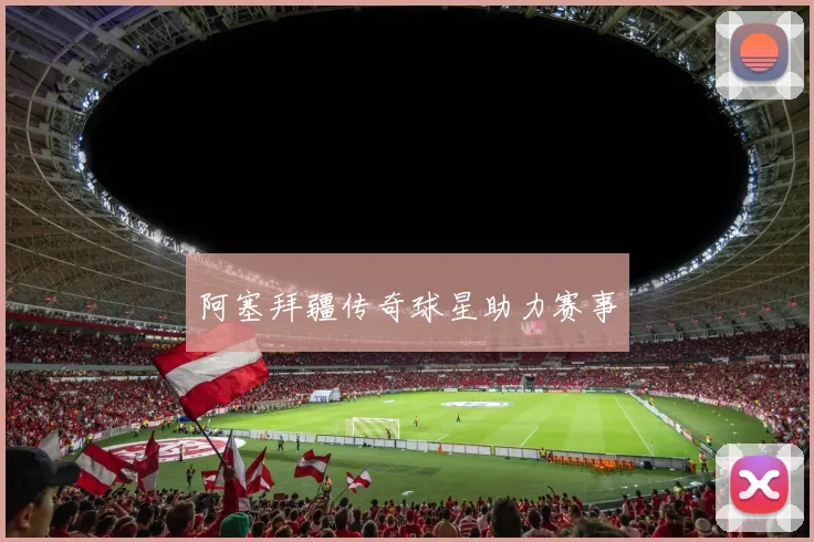 阿塞拜疆传奇球星助力赛事