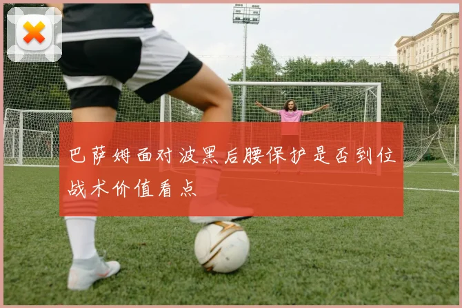 巴萨姆面对波黑后腰保护是否到位战术价值看点