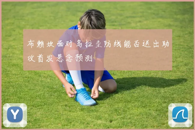 布赖坎面对乌拉圭防线能否送出助攻首发悬念预测