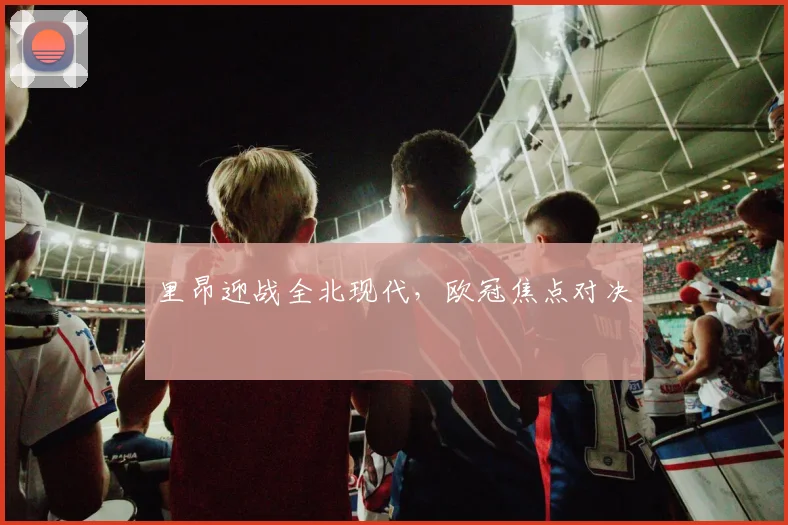里昂迎战全北现代,欧冠焦点对决