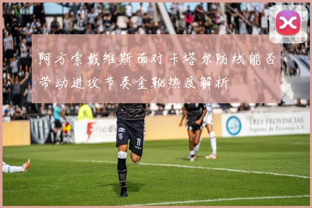 阿方索戴维斯面对卡塔尔防线能否带动进攻节奏金靴热度解析
