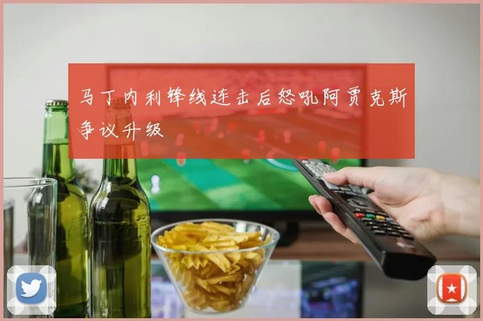 马丁内利锋线连击后怒吼阿贾克斯争议升级