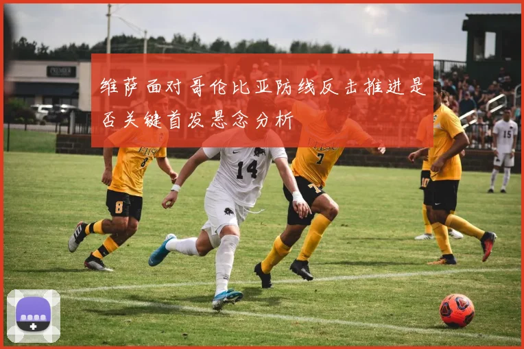 维萨面对哥伦比亚防线反击推进是否关键首发悬念分析