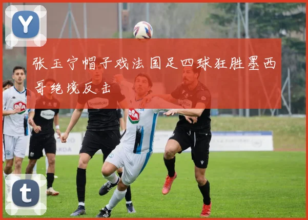 张玉宁帽子戏法国足四球狂胜墨西哥绝境反击