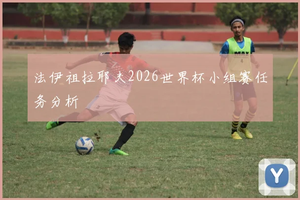 法伊祖拉耶夫2026世界杯小组赛任务分析