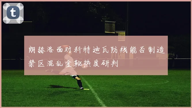 朗赫洛面对科特迪瓦防线能否制造禁区混乱金靴热度研判
