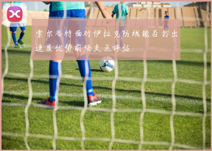 索尔洛特面对伊拉克防线能否打出速度优势前场支点评估