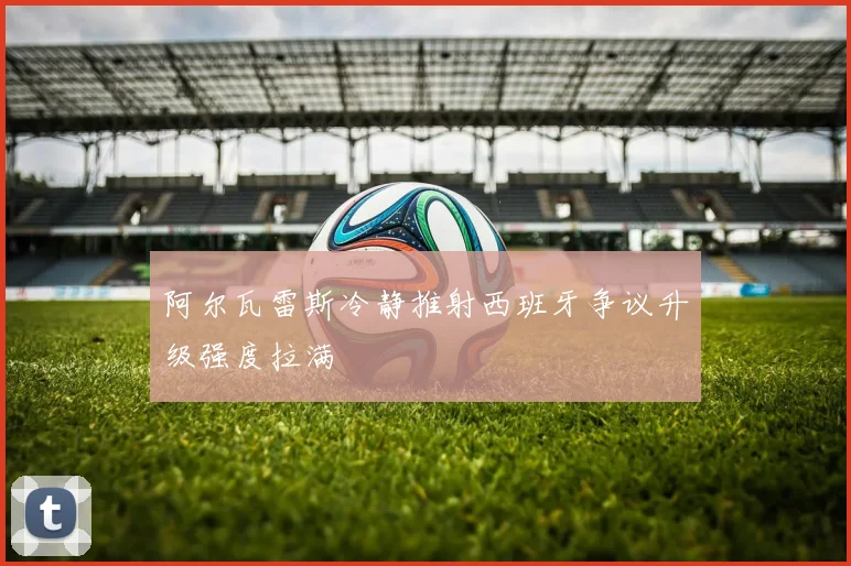 阿尔瓦雷斯冷静推射西班牙争议升级强度拉满