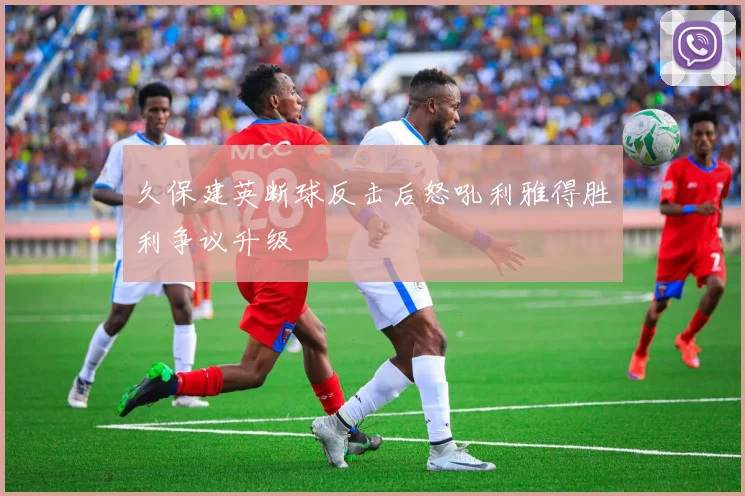 久保建英断球反击后怒吼利雅得胜利争议升级