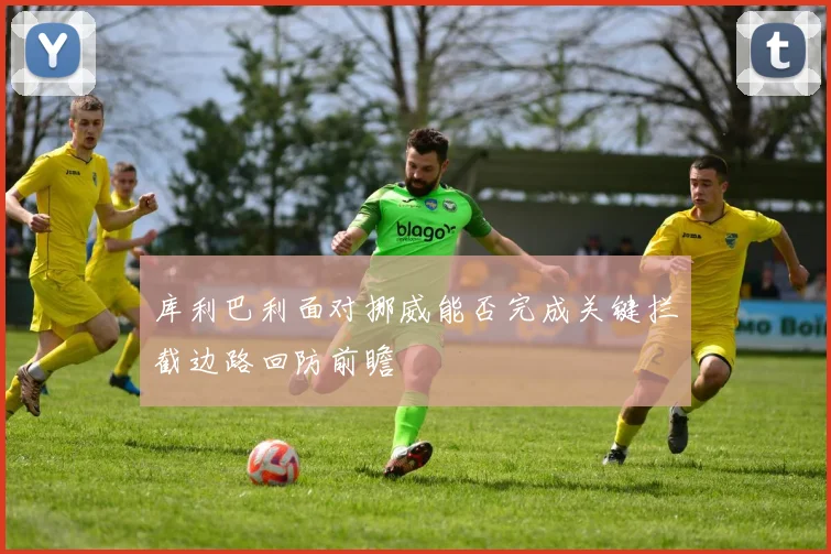 库利巴利面对挪威能否完成关键拦截边路回防前瞻