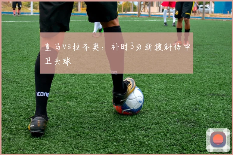 皇马vs拉齐奥，补时3分新援斜传中卫头球