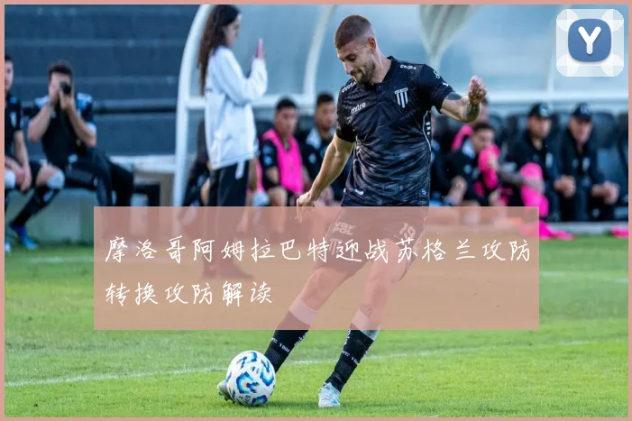 摩洛哥阿姆拉巴特迎战苏格兰攻防转换攻防解读
