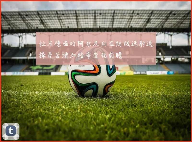 拉万德面对阿尔及利亚防线远射选择是否增加赔率变化前瞻