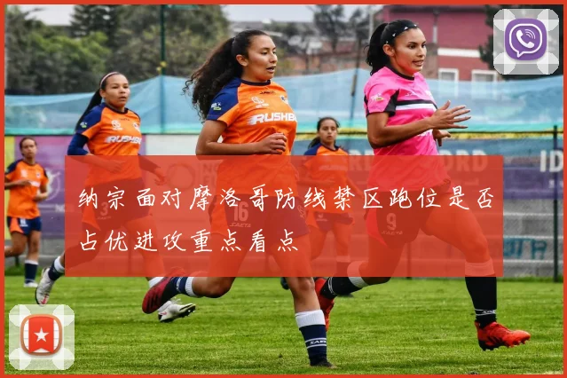 纳宗面对摩洛哥防线禁区跑位是否占优进攻重点看点