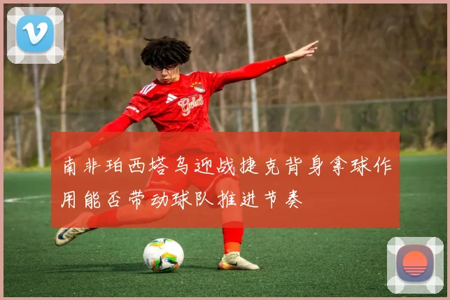 南非珀西塔乌迎战捷克背身拿球作用能否带动球队推进节奏