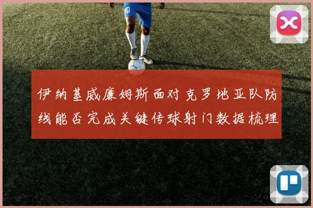 伊纳基威廉姆斯面对克罗地亚队防线能否完成关键传球射门数据梳理
