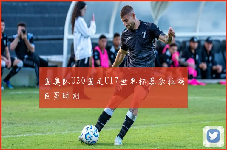 国奥队U20国足U17世界杯悬念拉满巨星时刻