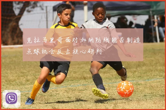 克拉马里奇面对加纳防线能否制造点球机会反击核心研判