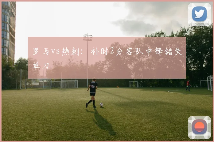 罗马vs热刺：补时2分客队中锋错失单刀
