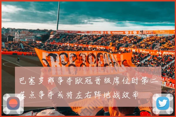 巴塞罗那争夺欧冠晋级席位时第二落点争夺或将左右阵地战效率