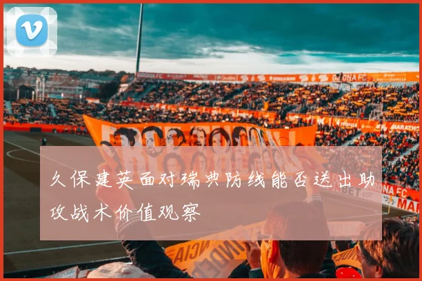 久保建英面对瑞典防线能否送出助攻战术价值观察