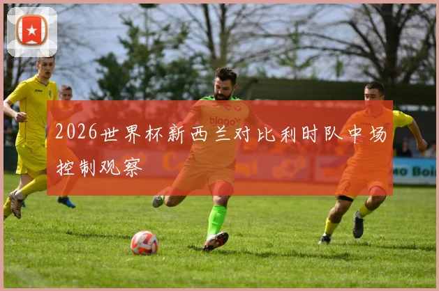 2026世界杯新西兰对比利时队中场控制观察