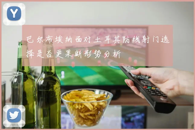 巴尔布埃纳面对土耳其防线射门选择是否更果断形势分析