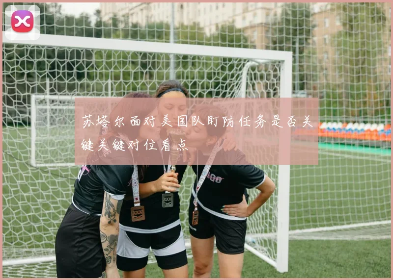 苏塔尔面对美国队盯防任务是否关键关键对位看点