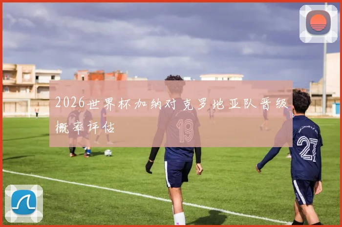 2026世界杯加纳对克罗地亚队晋级概率评估