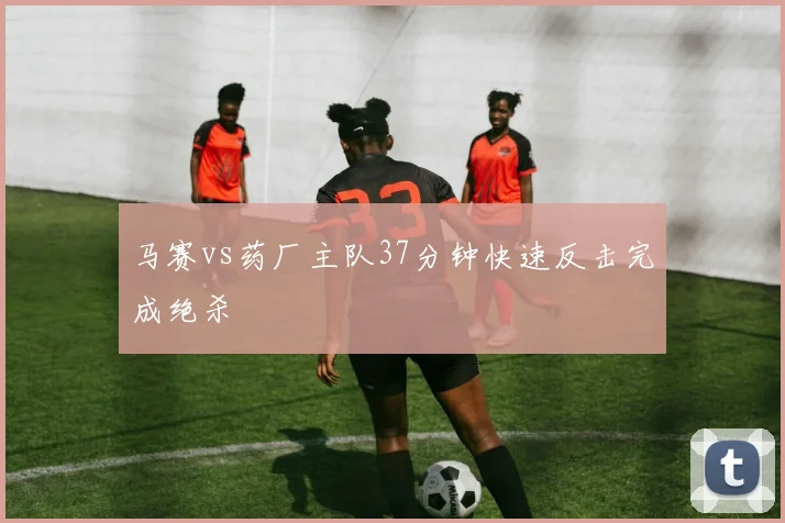 马赛vs药厂主队37分钟快速反击完成绝杀