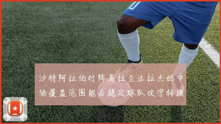 沙特阿拉伯对阵乌拉圭法拉杰的中场覆盖范围能否稳定球队攻守转换