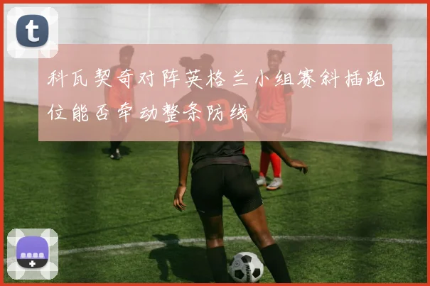科瓦契奇对阵英格兰小组赛斜插跑位能否牵动整条防线