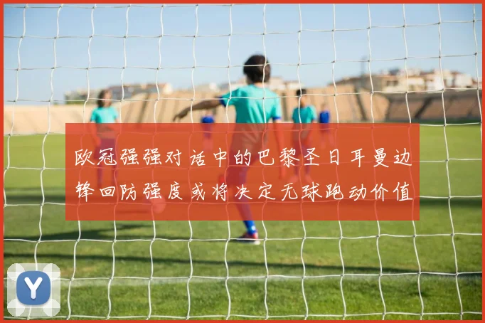欧冠强强对话中的巴黎圣日耳曼边锋回防强度或将决定无球跑动价值