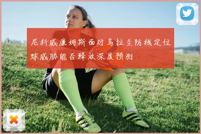 尼科威廉姆斯面对乌拉圭防线定位球威胁能否释放深度预测