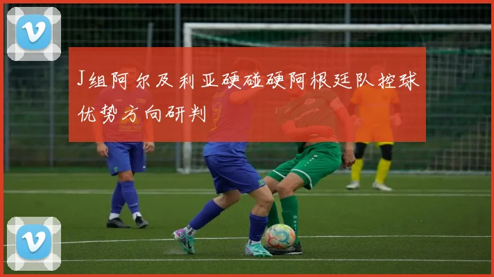 J组阿尔及利亚硬碰硬阿根廷队控球优势方向研判