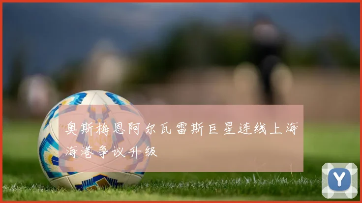 奥斯梅恩阿尔瓦雷斯巨星连线上海海港争议升级