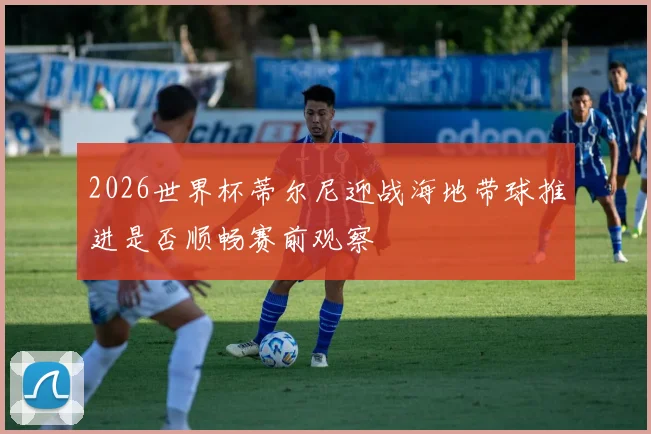 2026世界杯蒂尔尼迎战海地带球推进是否顺畅赛前观察