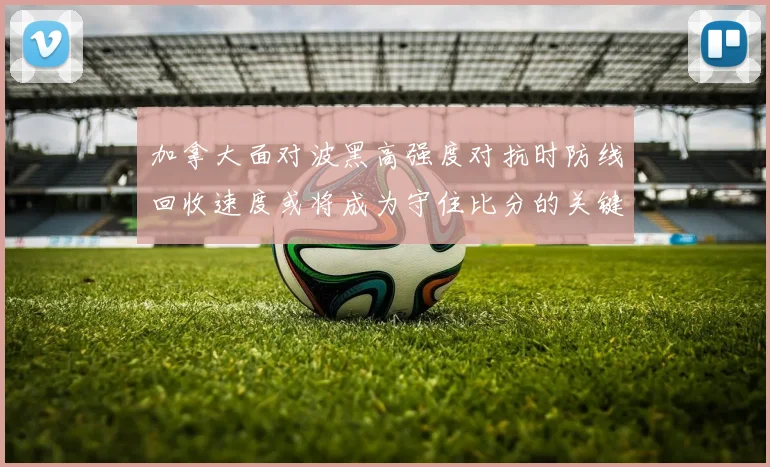 加拿大面对波黑高强度对抗时防线回收速度或将成为守住比分的关键